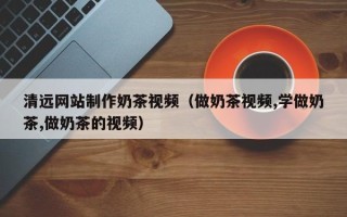 莆田清远网站制作奶茶视频（做奶茶视频,学做奶茶,做奶茶的视频）