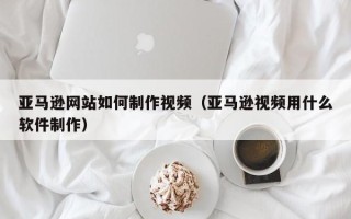 莆田亚马逊网站如何制作视频（亚马逊视频用什么软件制作）