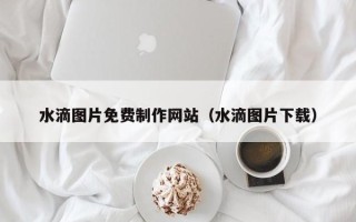 莆田水滴图片免费制作网站（水滴图片下载）
